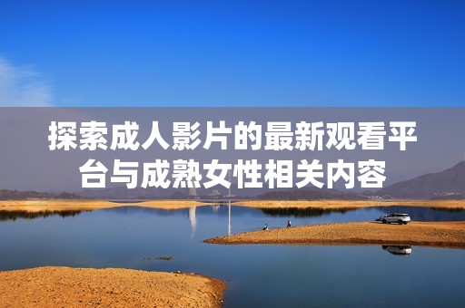 探索成人影片的最新观看平台与成熟女性相关内容