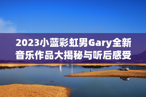 2023小蓝彩虹男Gary全新音乐作品大揭秘与听后感受