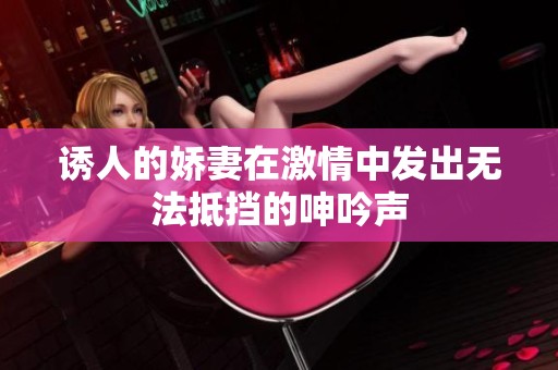 诱人的娇妻在激情中发出无法抵挡的呻吟声