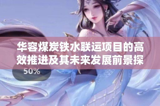 华容煤炭铁水联运项目的高效推进及其未来发展前景探讨