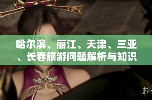 哈尔滨、丽江、天津、三亚、长春旅游问题解析与知识分享
