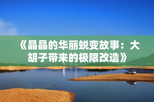 《晶晶的华丽蜕变故事：大胡子带来的极限改造》
