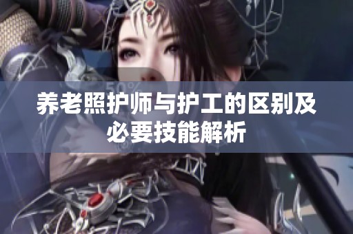养老照护师与护工的区别及必要技能解析