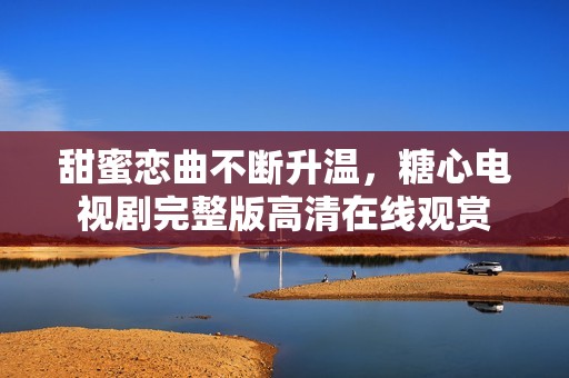 甜蜜恋曲不断升温，糖心电视剧完整版高清在线观赏