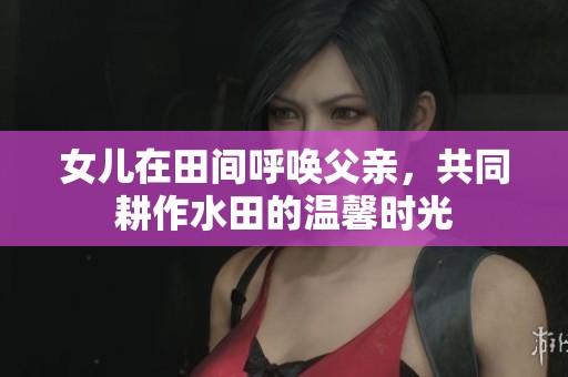 女儿在田间呼唤父亲，共同耕作水田的温馨时光