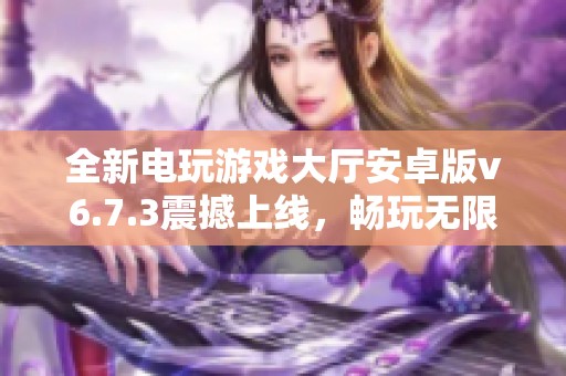 全新电玩游戏大厅安卓版v6.7.3震撼上线，畅玩无限乐趣