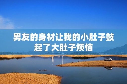 男友的身材让我的小肚子鼓起了大肚子烦恼