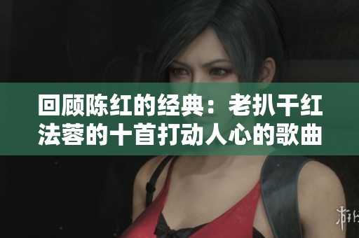 回顾陈红的经典：老扒干红法蓉的十首打动人心的歌曲
