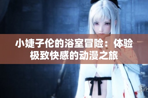 小婕子伦的浴室冒险：体验极致快感的动漫之旅