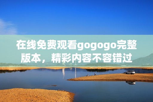 在线免费观看gogogo完整版本，精彩内容不容错过