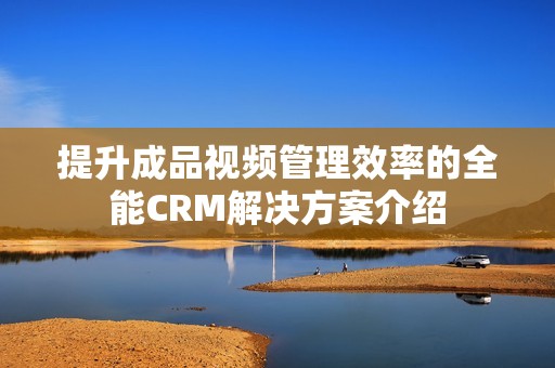 提升成品视频管理效率的全能CRM解决方案介绍