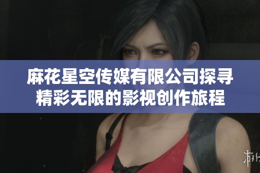 麻花星空传媒有限公司探寻精彩无限的影视创作旅程