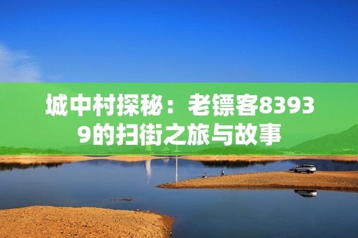 城中村探秘：老镖客83939的扫街之旅与故事