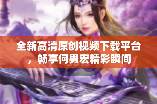 全新高清原创视频下载平台，畅享何男宏精彩瞬间