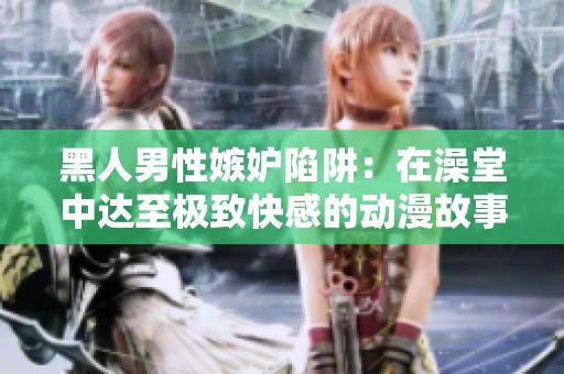 黑人男性嫉妒陷阱：在澡堂中达至极致快感的动漫故事