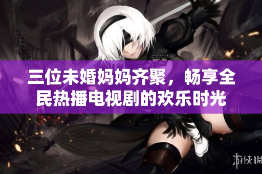 三位未婚妈妈齐聚，畅享全民热播电视剧的欢乐时光