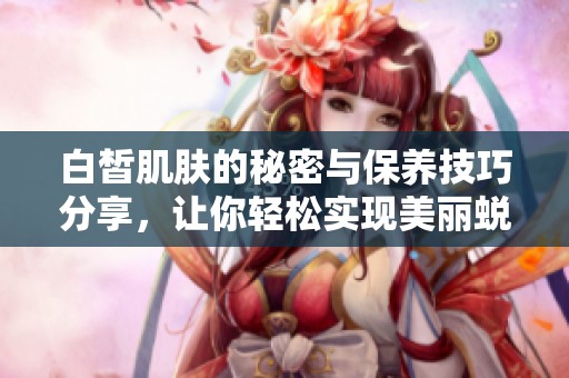 白皙肌肤的秘密与保养技巧分享，让你轻松实现美丽蜕变