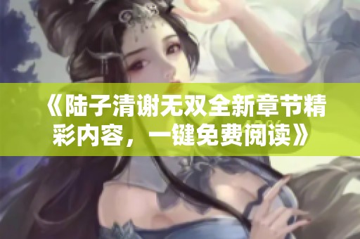 《陆子清谢无双全新章节精彩内容，一键免费阅读》