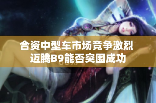 合资中型车市场竞争激烈 迈腾B9能否突围成功