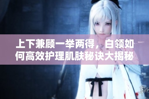 上下兼顾一举两得，白领如何高效护理肌肤秘诀大揭秘