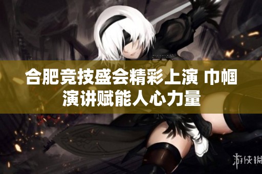 合肥竞技盛会精彩上演 巾帼演讲赋能人心力量