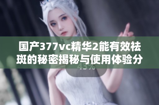 国产377vc精华2能有效祛斑的秘密揭秘与使用体验分享