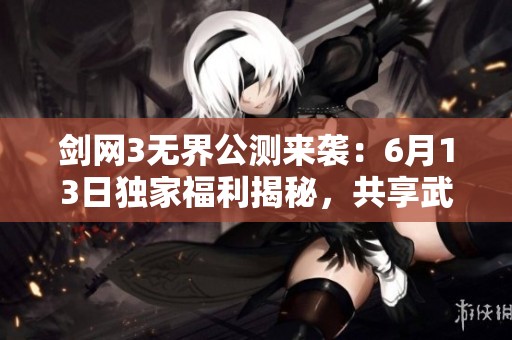剑网3无界公测来袭：6月13日独家福利揭秘，共享武侠新时代