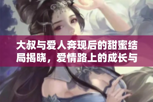 大叔与爱人奔现后的甜蜜结局揭晓，爱情路上的成长与感动