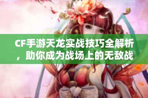CF手游天龙实战技巧全解析，助你成为战场上的无敌战神！