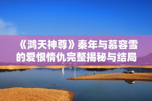 《鸿天神尊》秦年与慕容雪的爱恨情仇完整揭秘与结局分析