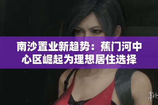 南沙置业新趋势：蕉门河中心区崛起为理想居住选择