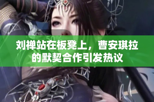 刘禅站在板凳上，曹安琪拉的默契合作引发热议