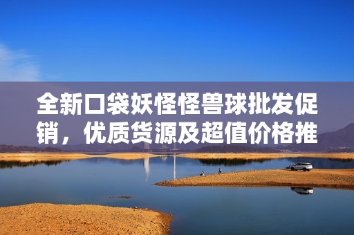 全新口袋妖怪怪兽球批发促销，优质货源及超值价格推荐