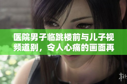 医院男子临跳楼前与儿子视频道别，令人心痛的画面再现