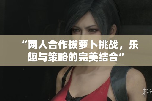 “两人合作拔萝卜挑战，乐趣与策略的完美结合”