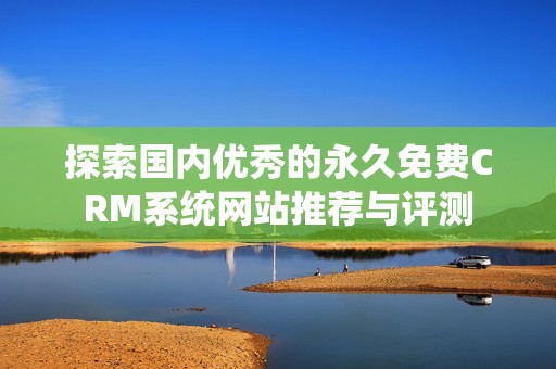 探索国内优秀的永久免费CRM系统网站推荐与评测