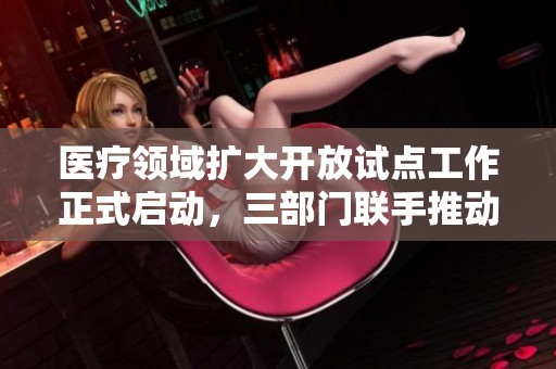 医疗领域扩大开放试点工作正式启动，三部门联手推动发展