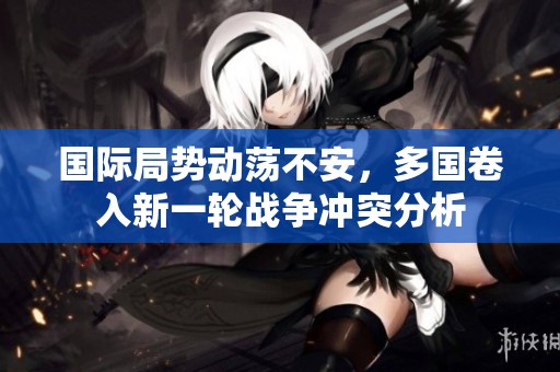 国际局势动荡不安，多国卷入新一轮战争冲突分析