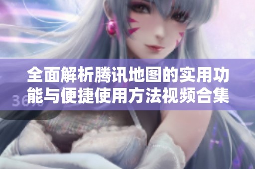 全面解析腾讯地图的实用功能与便捷使用方法视频合集