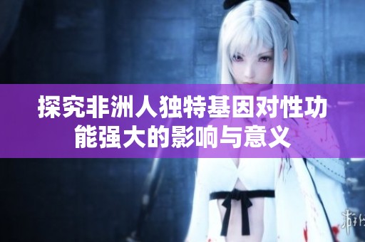 探究非洲人独特基因对性功能强大的影响与意义