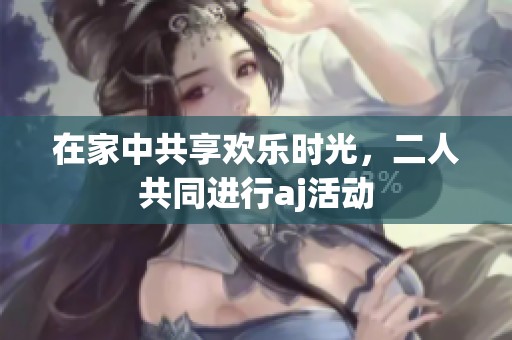 在家中共享欢乐时光，二人共同进行aj活动