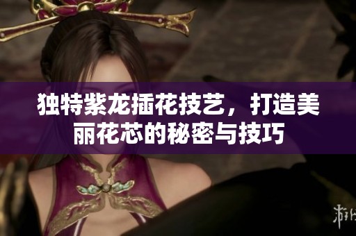 独特紫龙插花技艺，打造美丽花芯的秘密与技巧