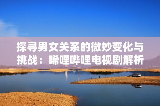 探寻男女关系的微妙变化与挑战：唏哩哔哩电视剧解析