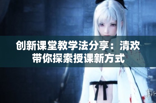 创新课堂教学法分享：清欢带你探索授课新方式