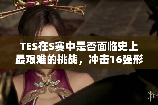 TES在S赛中是否面临史上最艰难的挑战，冲击16强形势堪忧