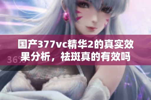 国产377vc精华2的真实效果分析，祛斑真的有效吗