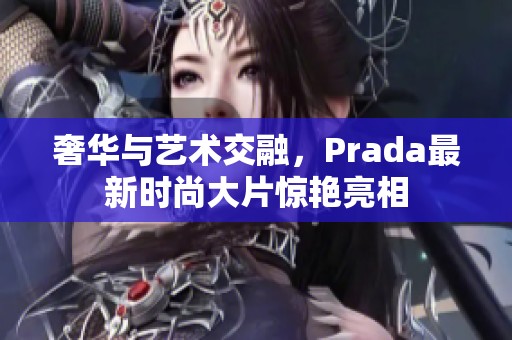 奢华与艺术交融，Prada最新时尚大片惊艳亮相