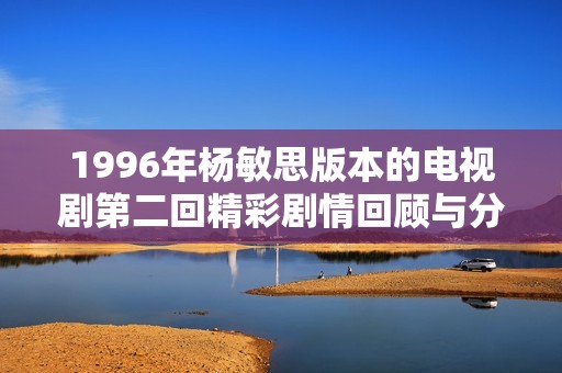 1996年杨敏思版本的电视剧第二回精彩剧情回顾与分析