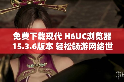 免费下载现代 H6UC浏览器15.3.6版本 轻松畅游网络世界