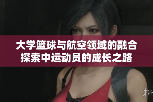 大学篮球与航空领域的融合探索中运动员的成长之路